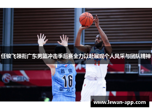 任骏飞领衔广东男篮冲击季后赛全力以赴展现个人风采与团队精神